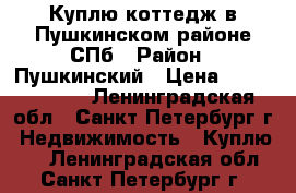Куплю коттедж в Пушкинском районе СПб › Район ­ Пушкинский › Цена ­ 10 000 000 - Ленинградская обл., Санкт-Петербург г. Недвижимость » Куплю   . Ленинградская обл.,Санкт-Петербург г.